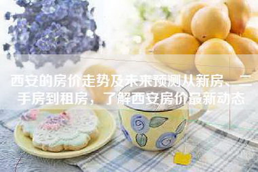 西安的房价走势及未来预测从新房、二手房到租房，了解西安房价最新动态