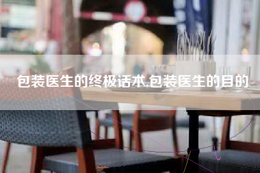 包装医生的终极话术,包装医生的目的