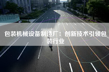 包装机械设备制造厂：创新技术引领包装行业