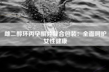雌二醇环丙孕酮片复合包装：全面呵护女性健康