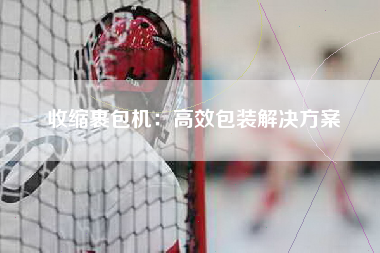 收缩裹包机：高效包装解决方案