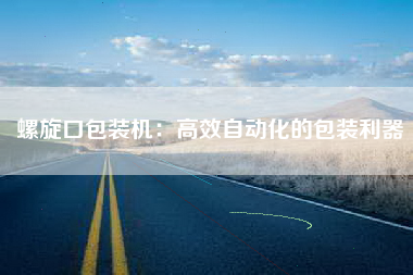 螺旋口包装机：高效自动化的包装利器