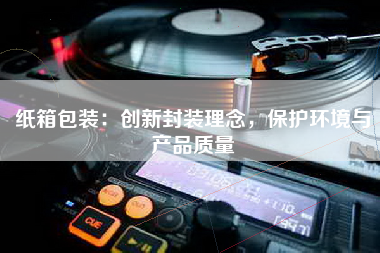 纸箱包装：创新封装理念，保护环境与产品质量