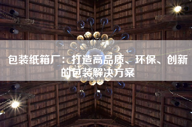 包装纸箱厂：打造高品质、环保、创新的包装解决方案
