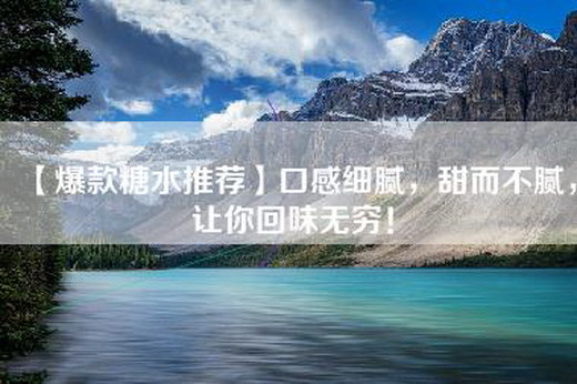 【爆款糖水推荐】口感细腻，甜而不腻，让你回味无穷！
