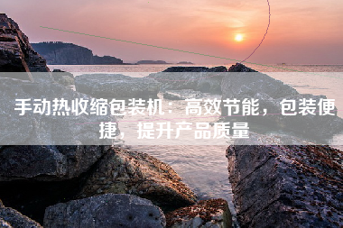 手动热收缩包装机：高效节能，包装便捷，提升产品质量