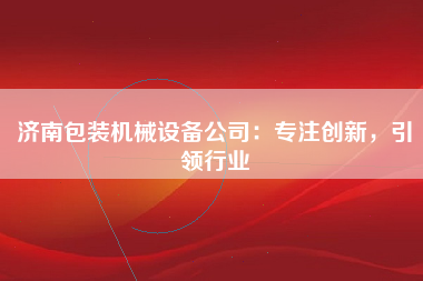 济南包装机械设备公司：专注创新，引领行业