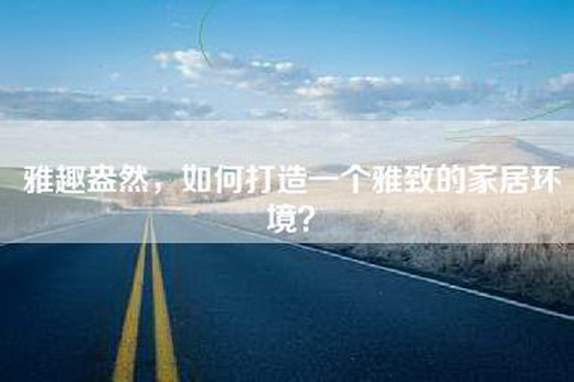 雅趣盎然，如何打造一个雅致的家居环境？