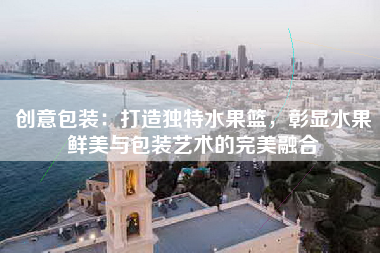 创意包装：打造独特水果篮，彰显水果鲜美与包装艺术的完美融合