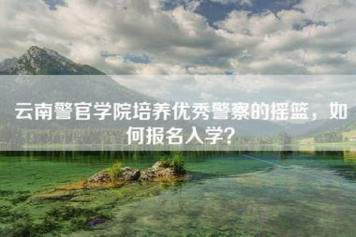 云南警官学院培养优秀警察的摇篮，如何报名入学？