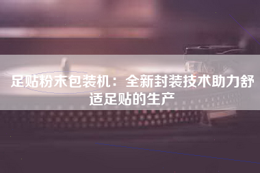 足贴粉末包装机：全新封装技术助力舒适足贴的生产