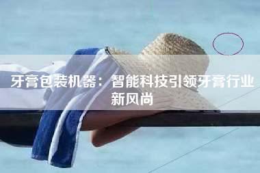 牙膏包装机器：智能科技引领牙膏行业新风尚