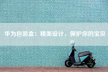 华为包装盒：精美设计，保护你的宝贝