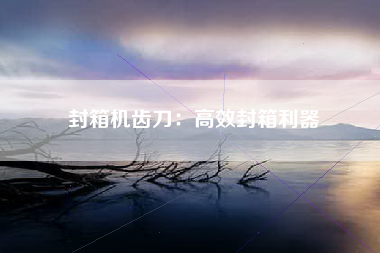 封箱机齿刀：高效封箱利器