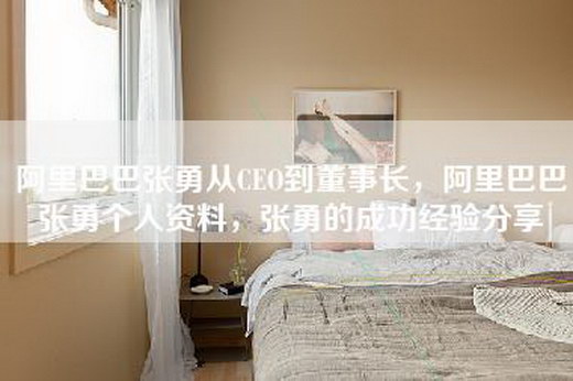 阿里巴巴张勇从CEO到董事长，阿里巴巴张勇个人资料，张勇的成功经验分享
