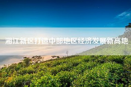 湘江新区打造中部地区经济发展新高地