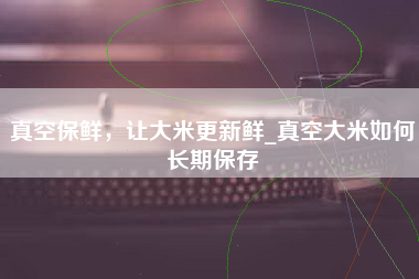 真空保鲜，让大米更新鲜_真空大米如何长期保存