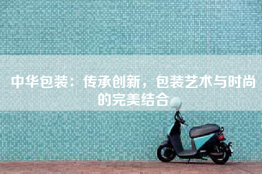 中华包装：传承创新，包装艺术与时尚的完美结合