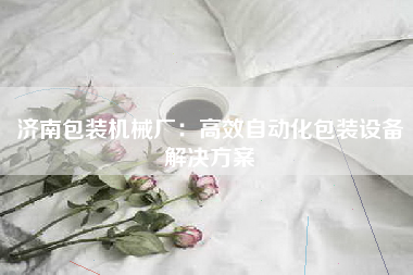 济南包装机械厂：高效自动化包装设备解决方案