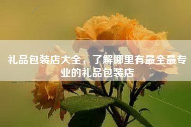 礼品包装店大全，了解哪里有最全最专业的礼品包装店