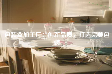 包装盒加工厂：创新品质，打造完美包装