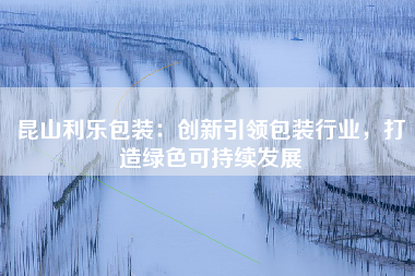 昆山利乐包装：创新引领包装行业，打造绿色可持续发展