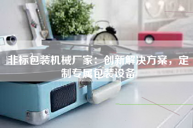 非标包装机械厂家：创新解决方案，定制专属包装设备