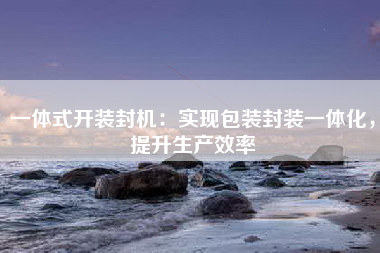 一体式开装封机：实现包装封装一体化，提升生产效率