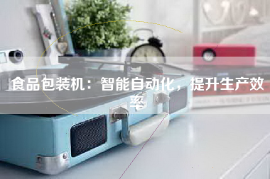 食品包装机：智能自动化，提升生产效率