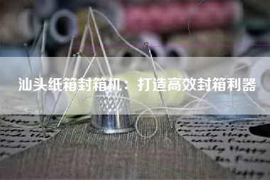 汕头纸箱封箱机：打造高效封箱利器