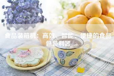 食品装箱机：高效、智能、便捷的食品包装利器