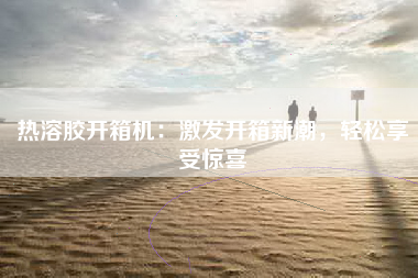 热溶胶开箱机：激发开箱新潮，轻松享受惊喜