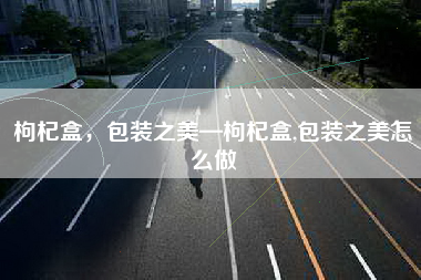 枸杞盒，包装之美—枸杞盒,包装之美怎么做
