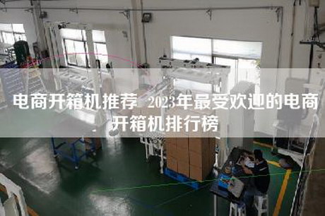 电商开箱机推荐  2023年最受欢迎的电商开箱机排行榜