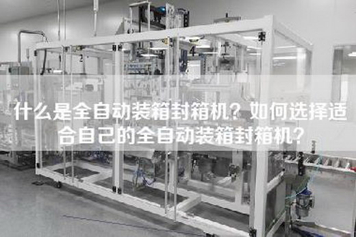 什么是全自动装箱封箱机？如何选择适合自己的全自动装箱封箱机？