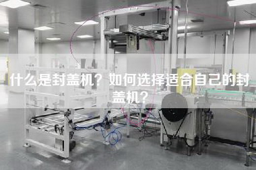 什么是封盖机？如何选择适合自己的封盖机？