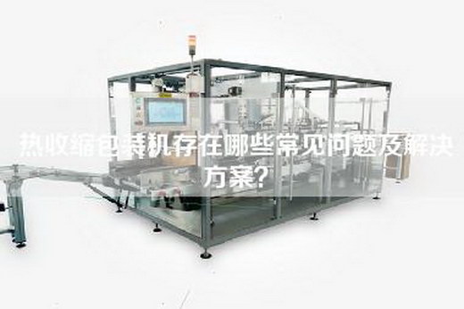 热收缩包装机存在哪些常见问题及解决方案？