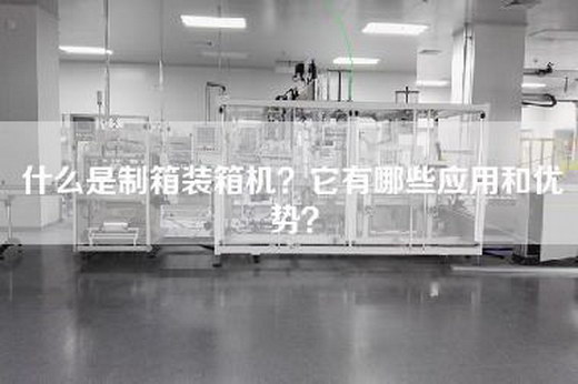 什么是制箱装箱机？它有哪些应用和优势？