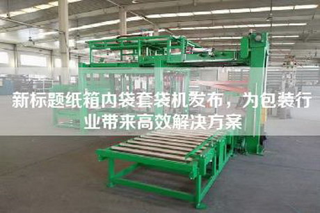 新标题纸箱内袋套袋机发布，为包装行业带来高效解决方案