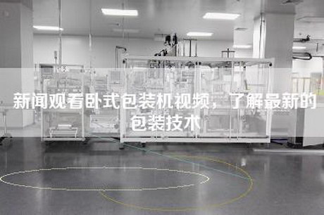 新闻观看卧式包装机视频，了解最新的包装技术