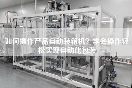 如何操作产品自动装箱机？学会操作轻松实现自动化包装