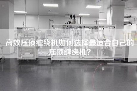 高效压顶缠绕机如何选择最适合自己的压顶缠绕机？