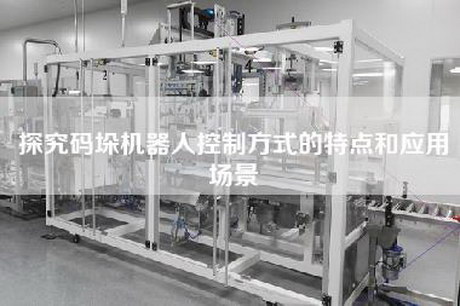 探究码垛机器人控制方式的特点和应用场景