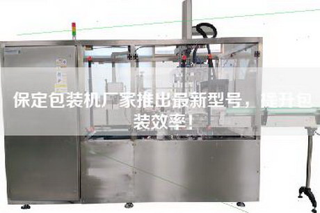 保定包装机厂家推出最新型号，提升包装效率！