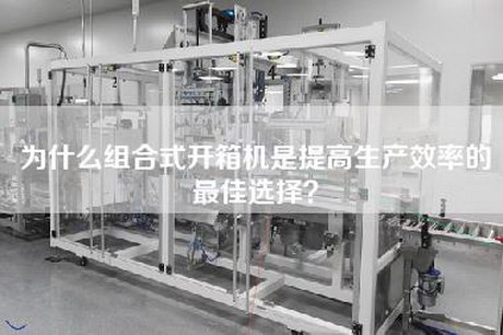 为什么组合式开箱机是提高生产效率的最佳选择？